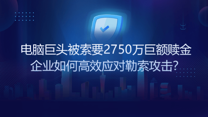 电脑巨头被索要2750万巨额赎金 企业如何高效应对勒索攻击？