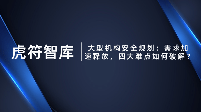 虎符智库 │ 大型机构安全规划：需求加速释放，四大难点如何破解？